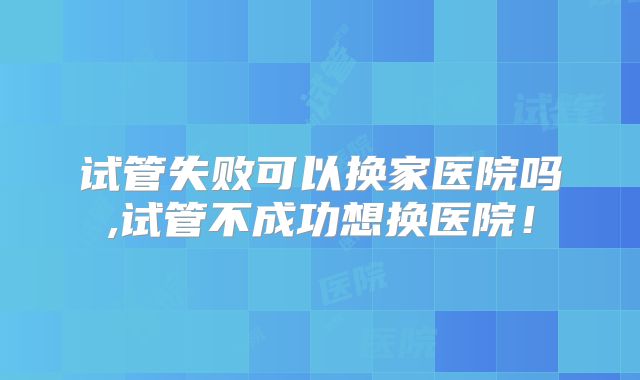 试管失败可以换家医院吗,试管不成功想换医院!