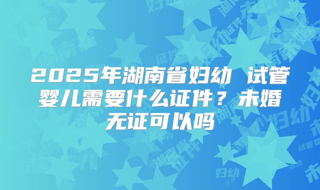 2025年湖南省妇幼 试管婴儿需要什么证件?未婚无证可以吗
