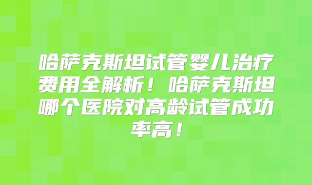 哈萨克斯坦试管婴儿治疗费用全解析！哈萨克斯坦哪个医院对高龄试管成功率高！