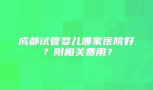 成都试管婴儿哪家医院好？附相关费用？