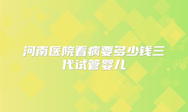 河南医院看病要多少钱三代试管婴儿