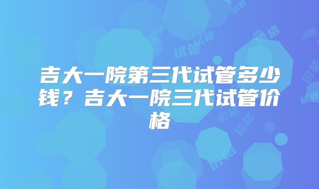 吉大一院第三代试管多少钱？吉大一院三代试管价格