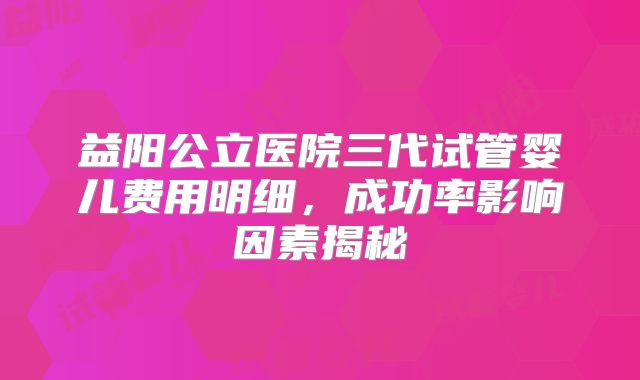 益阳公立医院三代试管婴儿费用明细，成功率影响因素揭秘