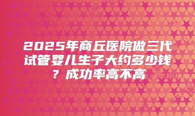 2025年商丘医院做三代试管婴儿生子大约多少钱？成功率高不高