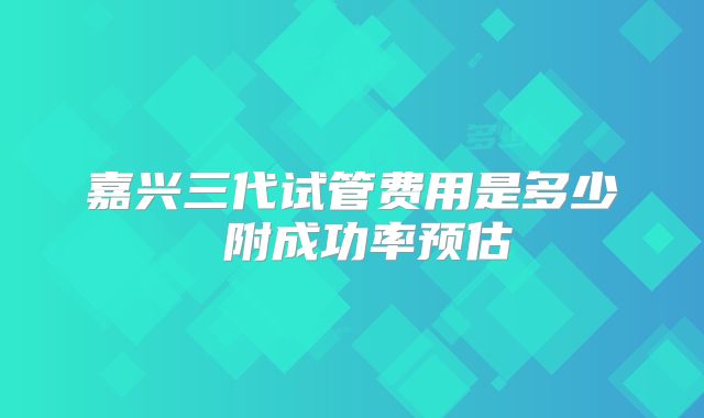 嘉兴三代试管费用是多少 附成功率预估