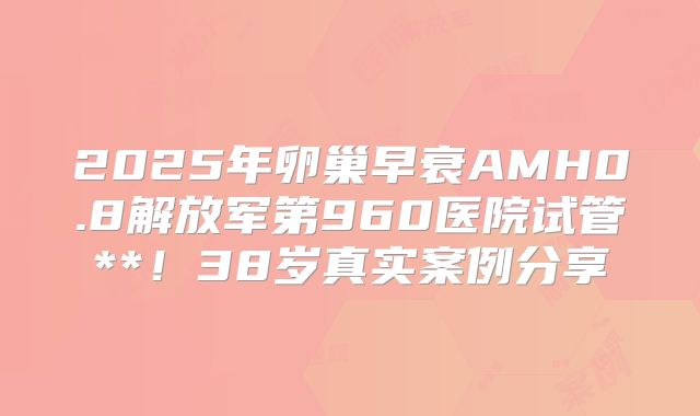 2025年卵巢早衰AMH0.8解放军第960医院试管**！38岁真实案例分享