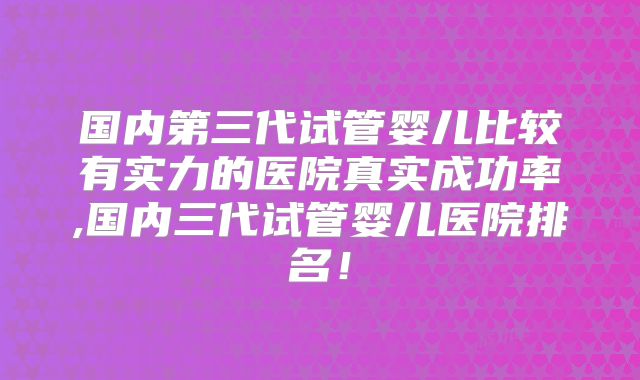 国内第三代试管婴儿比较有实力的医院真实成功率,国内三代试管婴儿医院排名！