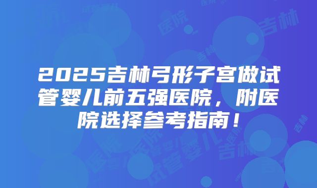 2025吉林弓形子宫做试管婴儿前五强医院，附医院选择参考指南！