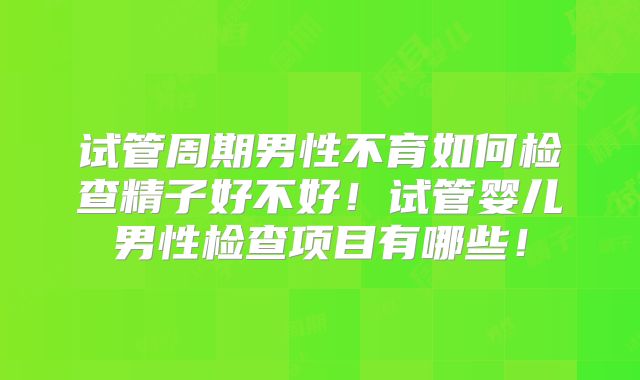 试管周期男性不育如何检查精子好不好！试管婴儿男性检查项目有哪些！