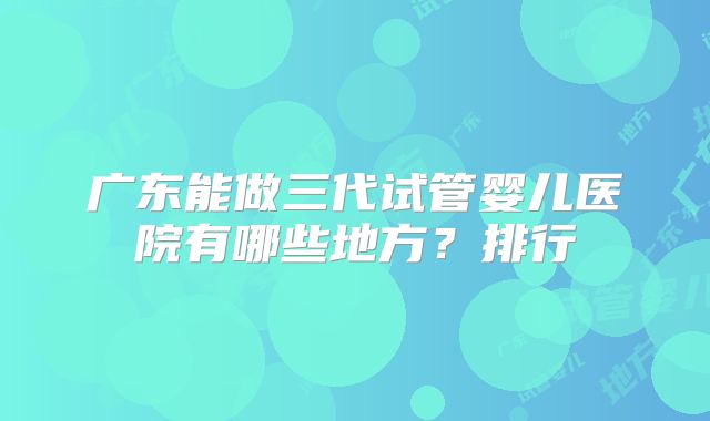 广东能做三代试管婴儿医院有哪些地方？排行