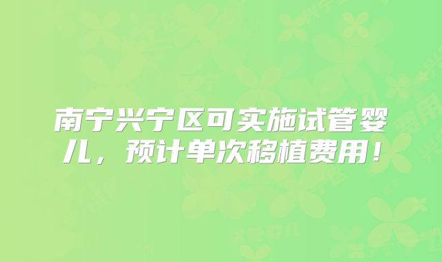 南宁兴宁区可实施试管婴儿，预计单次移植费用！