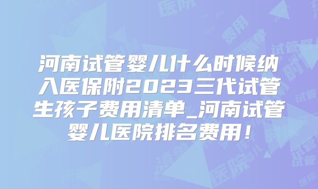河南试管婴儿什么时候纳入医保附2023三代试管生孩子费用清单_河南试管婴儿医院排名费用!
