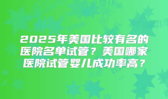 2025年美国比较有名的医院名单试管？美国哪家医院试管婴儿成功率高？