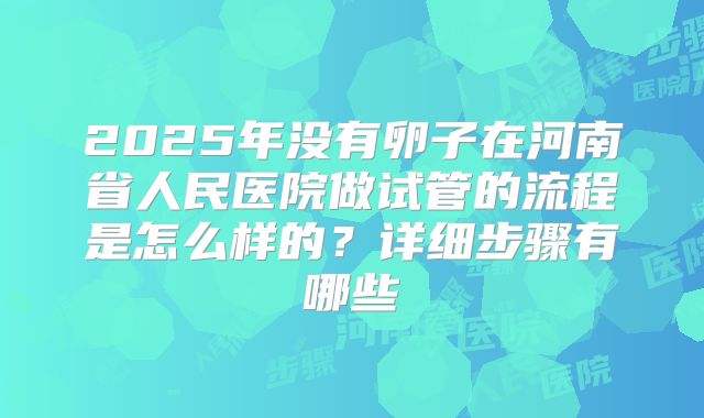 2025年没有卵子在河南省人民医院做试管的流程是怎么样的？详细步骤有哪些