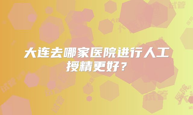 大连去哪家医院进行人工授精更好？