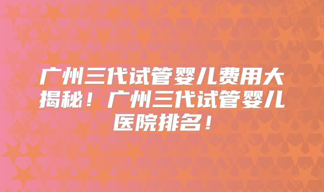 广州三代试管婴儿费用大揭秘!广州三代试管婴儿医院排名!