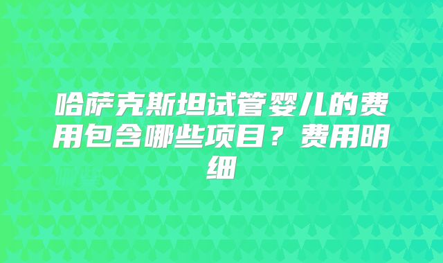 哈萨克斯坦试管婴儿的费用包含哪些项目？费用明细
