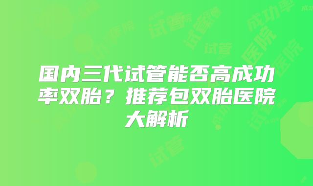 国内三代试管能否高成功率双胎?推荐包双胎医院大解析