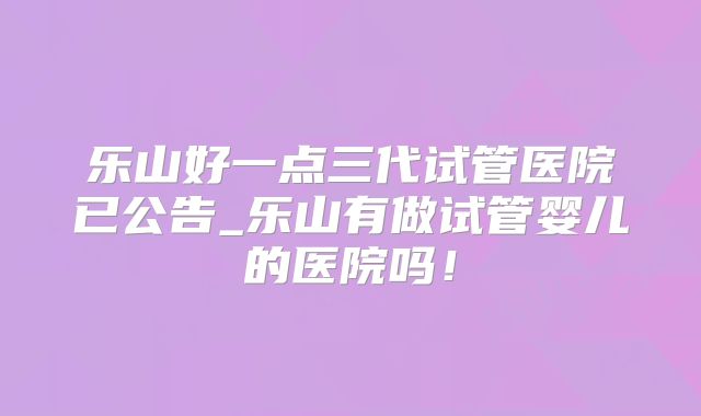 乐山好一点三代试管医院已公告_乐山有做试管婴儿的医院吗!