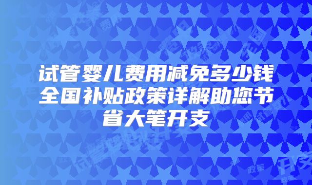 试管婴儿费用减免多少钱全国补贴政策详解助您节省大笔开支