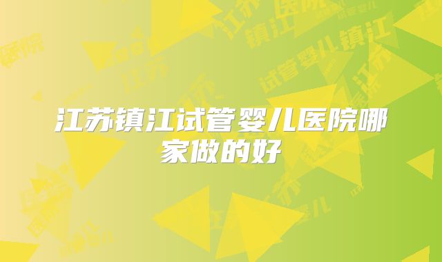 江苏镇江试管婴儿医院哪家做的好