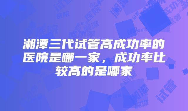 湘潭三代试管高成功率的医院是哪一家，成功率比较高的是哪家
