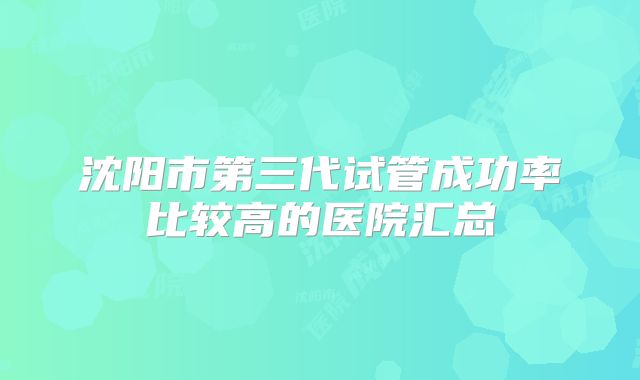 沈阳市第三代试管成功率比较高的医院汇总