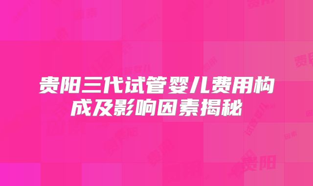 贵阳三代试管婴儿费用构成及影响因素揭秘