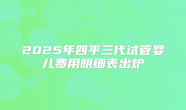 2025年四平三代试管婴儿费用明细表出炉