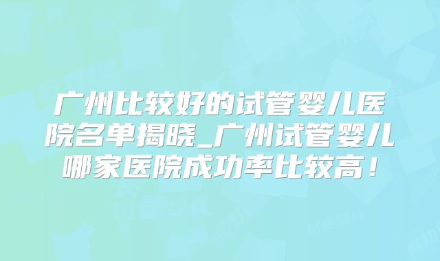 广州比较好的试管婴儿医院名单揭晓_广州试管婴儿哪家医院成功率比较高！