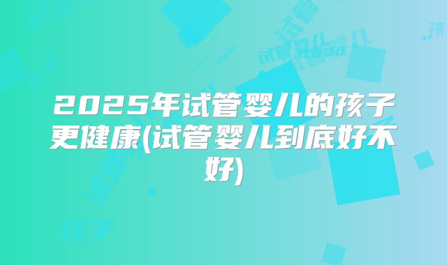 2025年试管婴儿的孩子更健康(试管婴儿到底好不好)
