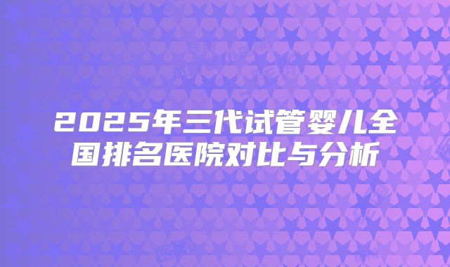 2025年三代试管婴儿全国排名医院对比与分析