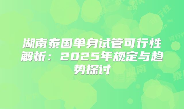 湖南泰国单身试管可行性解析：2025年规定与趋势探讨