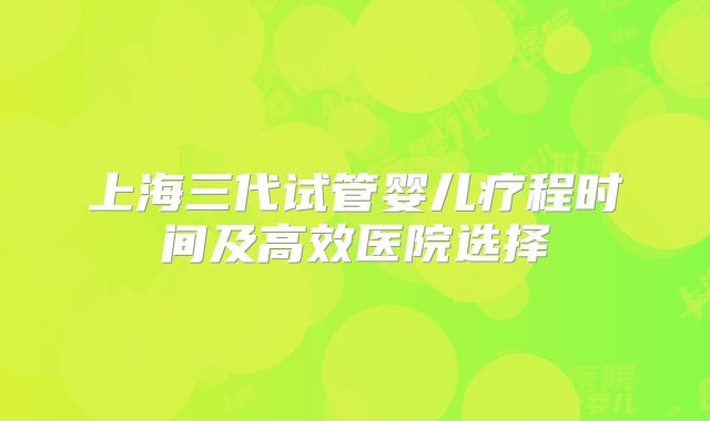 上海三代试管婴儿疗程时间及高效医院选择