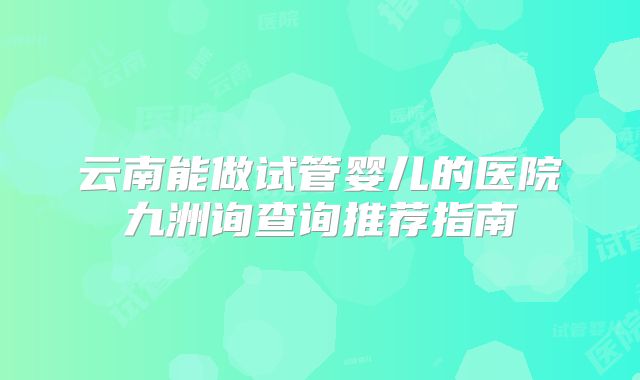 云南能做试管婴儿的医院九洲询查询推荐指南