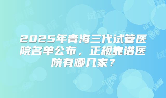 2025年青海三代试管医院名单公布,正规靠谱医院有哪几家?