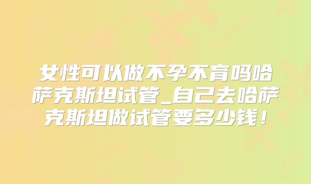 女性可以做不孕不育吗哈萨克斯坦试管_自己去哈萨克斯坦做试管要多少钱!