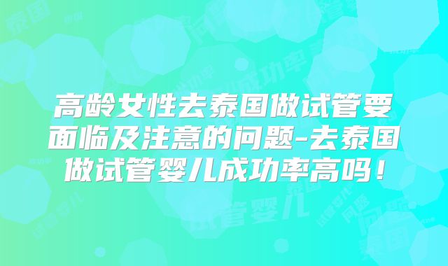 高龄女性去泰国做试管要面临及注意的问题-去泰国做试管婴儿成功率高吗！