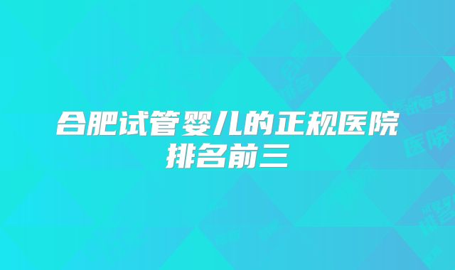 合肥试管婴儿的正规医院排名前三