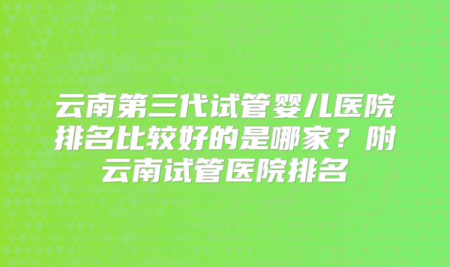 云南第三代试管婴儿医院排名比较好的是哪家?附云南试管医院排名