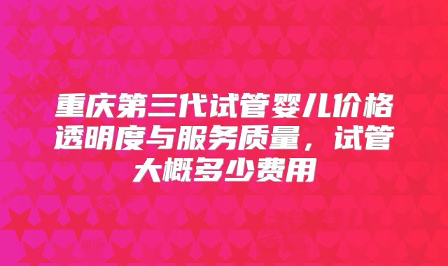 重庆第三代试管婴儿价格透明度与服务质量,试管大概多少费用