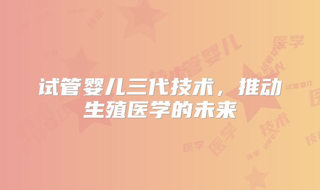 试管婴儿三代技术，推动生殖医学的未来