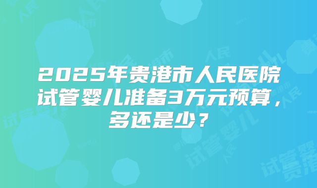 2025年贵港市人民医院试管婴儿准备3万元预算,多还是少?