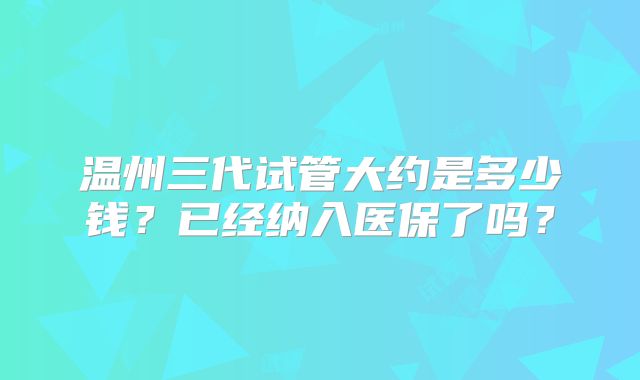 温州三代试管大约是多少钱？已经纳入医保了吗？