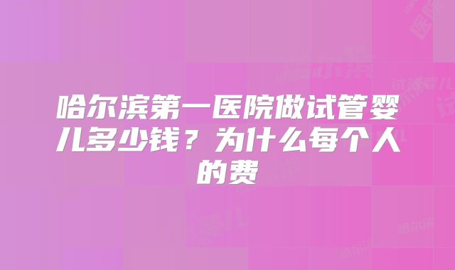 哈尔滨第一医院做试管婴儿多少钱？为什么每个人的费