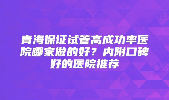 青海保证试管高成功率医院哪家做的好？内附口碑好的医院推荐