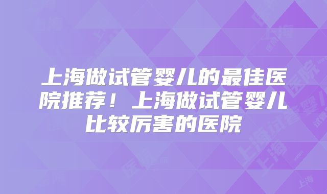上海做试管婴儿的最佳医院推荐！上海做试管婴儿比较厉害的医院