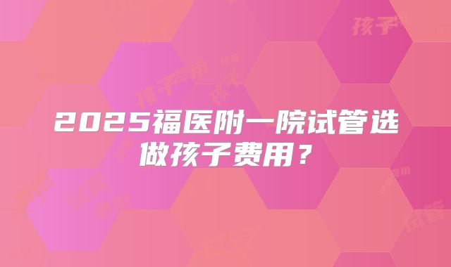 2025福医附一院试管选做孩子费用？