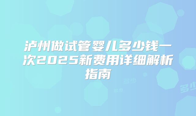 泸州做试管婴儿多少钱一次2025新费用详细解析指南