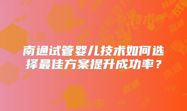 南通试管婴儿技术如何选择最佳方案提升成功率？